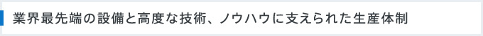 業界最先端の設備と高度な技術、 ノウハウに支えられた生産体制