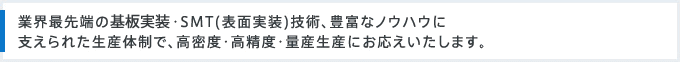 業界最先端の基板実装・SMT(表面実装)技術、豊富なノウハウに支えられた生産体制で、高密度・高精度・量産生産にお応えいたします。