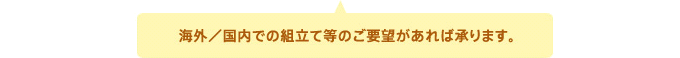 海外／国内での組立て等のご要望があれば承ります。