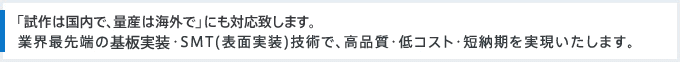 「試作は国内で、量産は海外で」にも対応致します。業界最先端の基板実装・SMT(表面実装)技術で、高品質・低コスト・短納期を実現いたします。