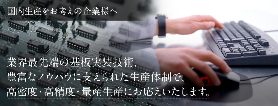 業界最先端の基板実装技術、豊富なノウハウに支えられた生産体制で、 高密度・高精度・量産生産にお応えいたします。