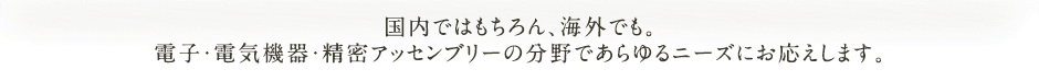 国内ではもちろん、海外でも。電子・電気機器・精密アッセンブリーの分野であらゆるニーズにお応えします。